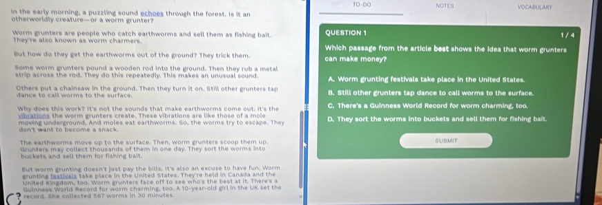 10-00 NOTES
in the early morning, a puzzling sound echoes through the forest. Is it an VOCABULARY
otherworldly creature—or a worm grunter?
Worm grunters are people who catch earthworms and sell them as fishing bait. QUESTION 1 1 / 4
They're also known as worm charmers. Which passage from the article best shows the idea that worm grunters
But how do they get the earthworms out of the ground? They trick them. can make money?
Some worm grunters pound a wooden rod into the ground. Then they rub a metal
strip across the rod. They do this repeatedly. This makes an unusual sound. A. Worm grunting festivals take place in the United States.
Others put a chainsaw in the ground. Then they turn it on. Still other grunters tap B. Still other grunters tap dance to call worms to the surface.
dance to call worms to the surface.
Why does this work? It's not the sounds that make earthworms come out. It's the C. There's a Guinness World Record for worm charming, too.
vibrations the worm grunters create. These vibrations are like those of a mole
moving underground. And moles eat earthworms. So, the worms try to escape. They D. They sort the worms into buckets and sell them for fishing bait.
don't want to become a snack.
The earthworms move up to the surface. Then, worm grunters scoop them up. SUBMIT
Grunters may collect thousands of them in one day. They sort the worms into
buckets and sell them for fishing bait.
But worm grunting doesn't just pay the bills. It's also an excuse to have fun. Worm
grunting festivals take place in the United States. They're held in Canada and the
United Kingdom, too. Worm grunters face off to see who's the best at it. There's a
Guinness World Record for worm charming, too. A 10-year -old girl in the UK set the
record. She collected 567 worms in 30 minutes.