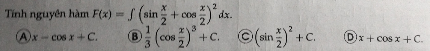 Tính nguyên hàm F(x)=∈t (sin  x/2 +cos  x/2 )^2dx.
A x-cos x+C.
B  1/3 (cos  x/2 )^3+C. C (sin  x/2 )^2+C. D x+cos x+C.