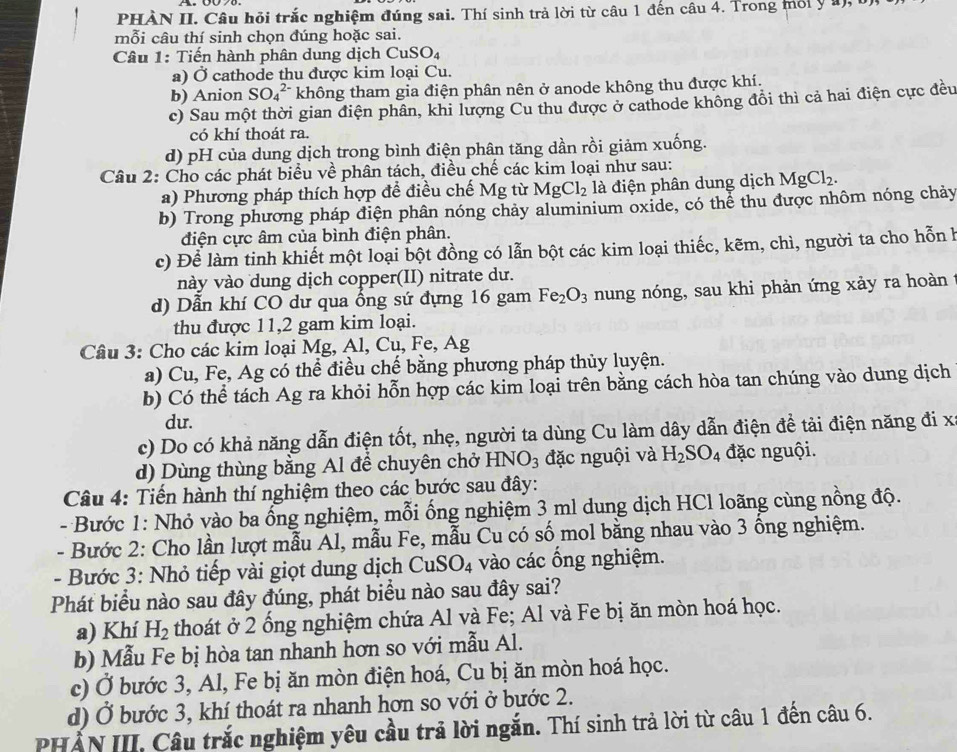 PHÀN II. Câu hỏi trắc nghiệm đúng sai. Thí sinh trả lời từ câu 1 đến câu 4. Trong môi ý 1),
mỗi câu thí sinh chọn đúng hoặc sai.
Câu 1: Tiến hành phân dung dịch Cu SO_4
a) Ở cathode thu được kim loại Cu.
b) Anion SO_4^((2-) không tham gia điện phân nên ở anode không thu được khí.
c) Sau một thời gian điện phân, khi lượng Cu thu được ở cathode không đồi thì cả hai điện cực đều
có khí thoát ra.
d) pH của dung dịch trong bình điện phân tăng dần rồi giảm xuống.
Câu 2: Cho các phát biểu về phân tách, điều chế các kim loại như sau:
a) Phương pháp thích hợp để điều chế Mg từ MgCl_2) là điện phân dung dịch MgCl_2.
b) Trong phương pháp điện phân nóng chảy aluminium oxide, có thể thu được nhôm nóng chảy
điện cực âm của bình điện phân.
c) Để làm tinh khiết một loại bột đồng có lẫn bột các kim loại thiếc, kẽm, chì, người ta cho hỗn h
này vào dung dịch copper(II) nitrate dư.
d) Dẫn khí CO dư qua ổng sứ đựng 16 gam Fe_2O_3 nung nóng, sau khi phản ứng xảy ra hoàn t
thu được 11,2 gam kim loại.
Câu 3: Cho các kim loại Mg, Al, Cu, Fe, Ag
a) Cu, Fe, Ag có thể điều chế bằng phương pháp thủy luyện.
b) Có thể tách Ag ra khỏi hỗn hợp các kim loại trên bằng cách hòa tan chúng vào dung dịch
du.
c) Do có khả năng dẫn điện tốt, nhẹ, người ta dùng Cu làm dây dẫn điện đề tải điện năng đi x
d) Dùng thùng bằng Al để chuyên chở HNO_3 đặc nguội và H_2SO_4 đặc nguội.
Câu 4: Tiến hành thí nghiệm theo các bước sau đây:
- Bước 1: Nhỏ vào ba ống nghiệm, mỗi ống nghiệm 3 ml dung dịch HCl loãng cùng nồng độ.
- Bước 2: Cho lần lượt mẫu Al, mẫu Fe, mẫu Cu có số mol bằng nhau vào 3 ống nghiệm.
- Bước 3: Nhỏ tiếp vài giọt dung dịch CuSO_4 vào các ổng nghiệm.
Phát biểu nào sau đây đúng, phát biểu nào sau đây sai?
a) Khí H_2 thoát ở 2 ổng nghiệm chứa Al và Fe; Al và Fe bị ăn mòn hoá học.
b) Mẫu Fe bị hòa tan nhanh hơn so với mẫu Al.
c) Ở bước 3, Al, Fe bị ăn mòn điện hoá, Cu bị ăn mòn hoá học.
d) Ở bước 3, khí thoát ra nhanh hơn so với ở bước 2.
HẤN III. Câu trắc nghiệm yêu cầu trả lời ngắn. Thí sinh trả lời từ câu 1 đến câu 6.