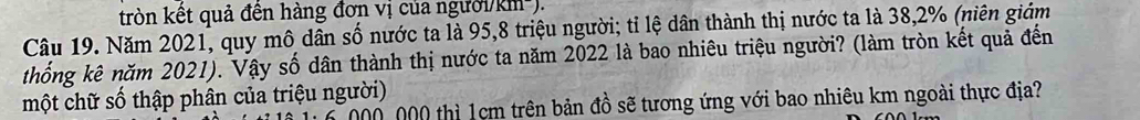 tròn kết quả đền hàng đơn vị của người/km²). 
Câu 19. Năm 2021, quy mô dân số nước ta là 95,8 triệu người; tỉ lệ dân thành thị nước ta là 38, 2% (niên giảm 
thống kê năm 2021). Vậy số dân thành thị nước ta năm 2022 là bao nhiêu triệu người? (làm tròn kết quả đến 
một chữ số thập phân của triệu người)
000, 000 thì 1cm trên bản đồ sẽ tương ứng với bao nhiêu km ngoài thực địa?