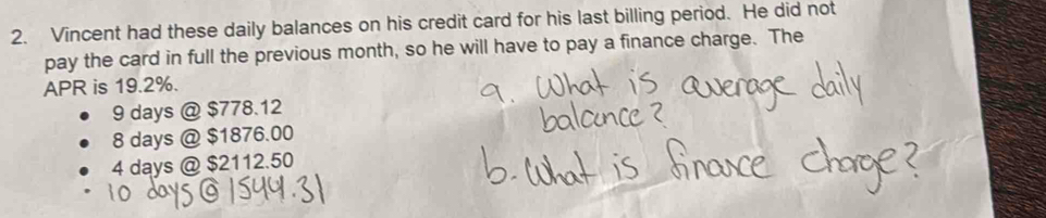 Vincent had these daily balances on his credit card for his last billing period. He did not
pay the card in full the previous month, so he will have to pay a finance charge. The
APR is 19.2%.
9 days @ $778.12
8 days @ $1876.00
4 days @ $2112.50