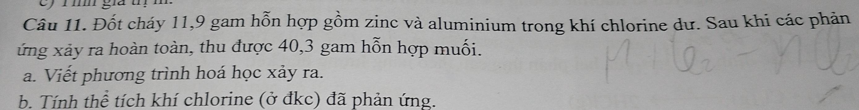 im gia t 
Câu 11. Đốt cháy 11, 9 gam hỗn hợp gồm zinc và aluminium trong khí chlorine dư. Sau khi các phản 
ứng xảy ra hoàn toàn, thu được 40, 3 gam hỗn hợp muối. 
a. Viết phương trình hoá học xảy ra. 
b. Tính thể tích khí chlorine (ở đkc) đã phản ứng.