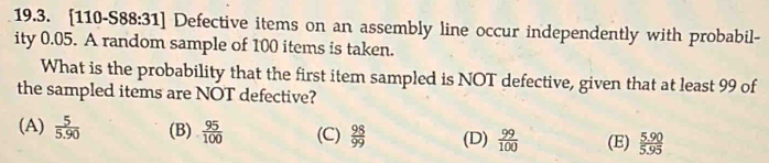 [110-S88:31] Defective items on an assembly line occur independently with probabil-
ity 0.05. A random sample of 100 items is taken.
What is the probability that the first item sampled is NOT defective, given that at least 99 of
the sampled items are NOT defective?
(A)  5/5.90  (B)  95/100  (C)  98/99  (D)  99/100  (E)  (5.90)/5.95 