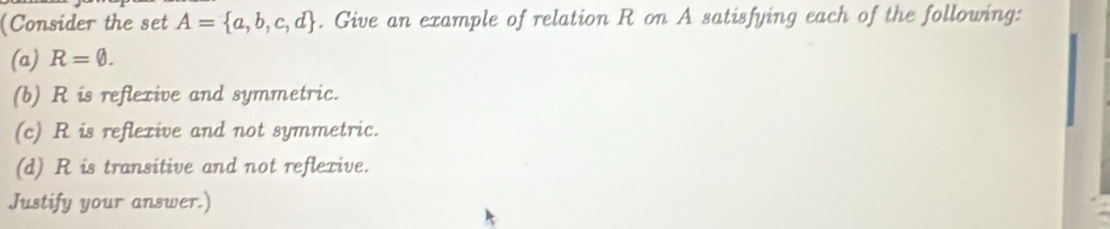 (Consider the set A= a,b,c,d. Give an example of relation R on A satisfying each of the following: 
(a) R=0. 
(b) R is reflexive and symmetric. 
(c) R is reflexive and not symmetric. 
(d) R is transitive and not reflexive. 
Justify your answer.)