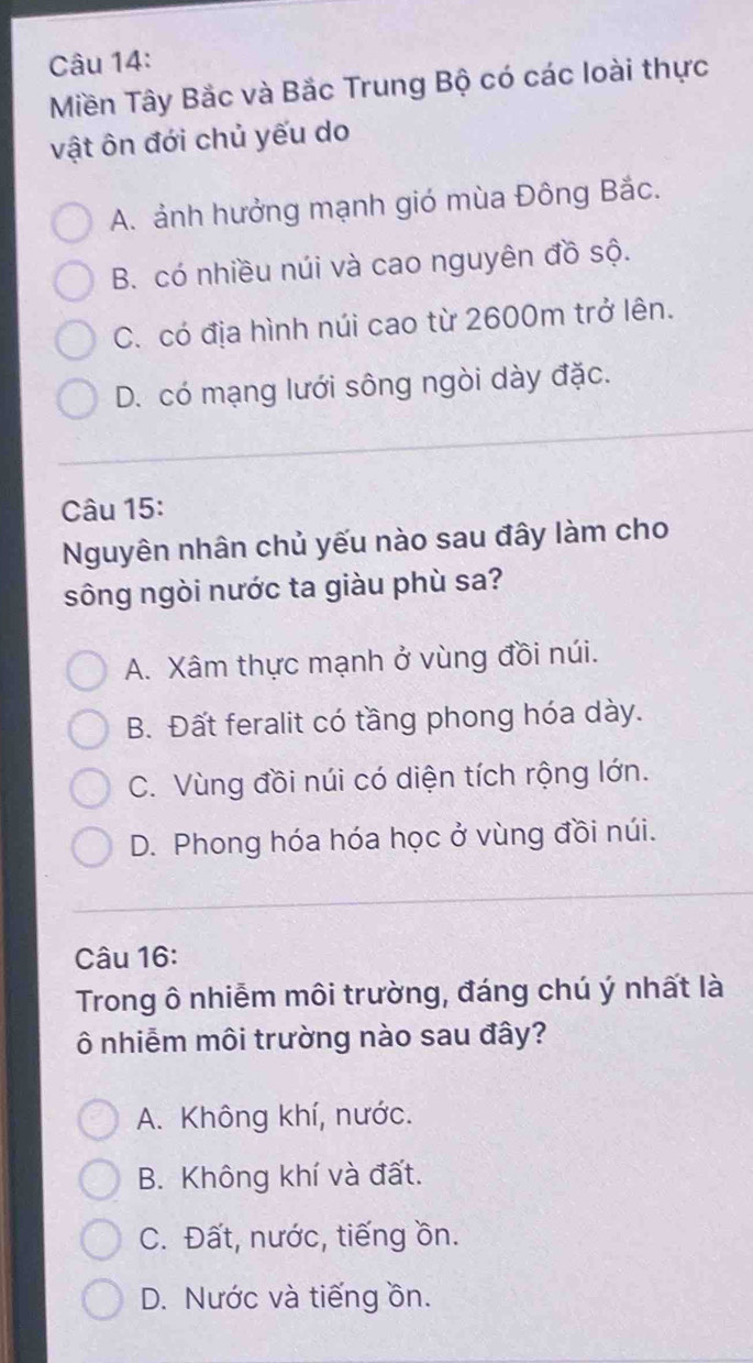 Miền Tây Bắc và Bắc Trung Bộ có các loài thực
vật ôn đới chủ yếu do
A. ảnh hưởng mạnh gió mùa Đông Bắc.
B. có nhiều núi và cao nguyên đồ sộ.
C. có địa hình núi cao từ 2600m trở lên.
D. có mạng lưới sông ngòi dày đặc.
Câu 15:
Nguyên nhân chủ yếu nào sau đây làm cho
sông ngòi nước ta giàu phù sa?
A. Xâm thực mạnh ở vùng đồi núi.
B. Đất feralit có tầng phong hóa dày.
C. Vùng đồi núi có diện tích rộng lớn.
D. Phong hóa hóa học ở vùng đồi núi.
Câu 16:
Trong ô nhiễm môi trường, đáng chú ý nhất là
Ô nhiễm môi trường nào sau đây?
A. Không khí, nước.
B. Không khí và đất.
C. Đất, nước, tiếng ồn.
D. Nước và tiếng ồn.