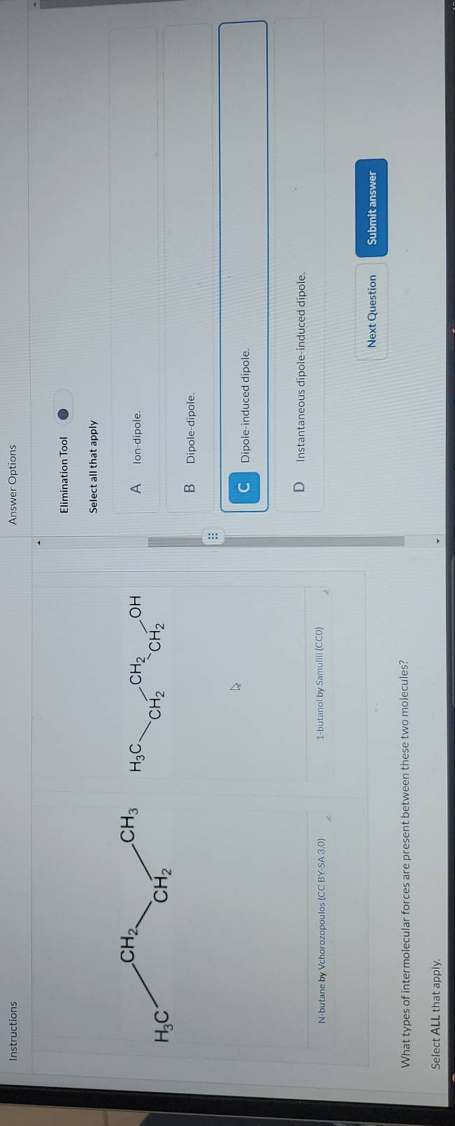 Instructions Answer Options
Elimination Tool
Select all that apply
H_3C. CH_2^((CH_2))CH_2OC
A  Ion-dipole.
B Dipole-dipole.
:
C Dipole-induced dipole.
D Instantaneous dipole-induced dipole.
N-butane by Vchorozopoulos (CC BY-SA 3.0) 1-butanol by Samulili (CC0)
Next Question Submit answer
What types of intermolecular forces are present between these two molecules?
Select ALL that apply.