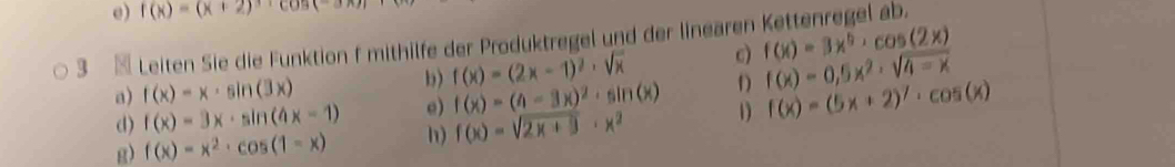 f(x)=(x+2)
3 Leiten Sie die Funktion f mithilfe der Produktregel und der linearen Kettenregel ab. 
a) f(x)=x· sin (3x) b) f(x)=(2x-1)^2· sqrt(x) c) f(x)=3x^5· cos (2x)
d) f(x)=3x· sin (4x-1) e) f(x)=(4-3x)^2· sin (x) D f(x)=0,5x^2· sqrt(4-x)
g) f(x)=x^2· cos (1-x) h) f(x)=sqrt(2x+9)· x^2 1 f(x)=(5x+2)^7· cos (x)