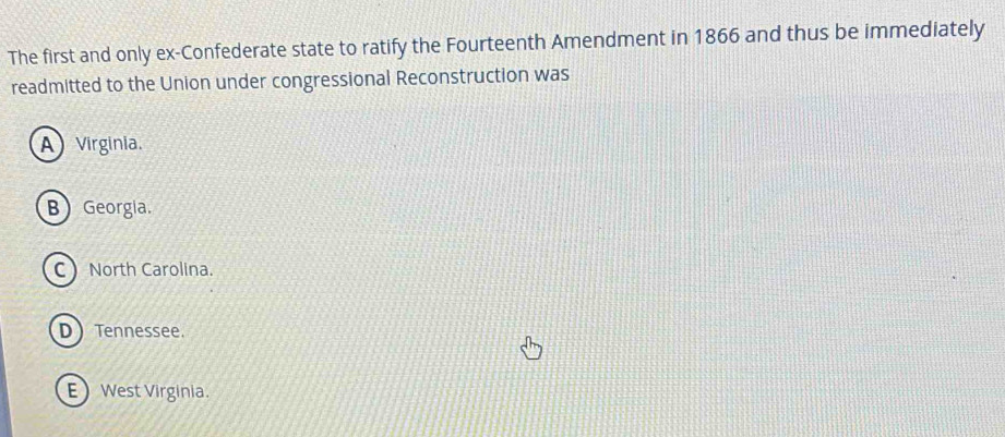 The first and only ex-Confederate state to ratify the Fourteenth Amendment in 1866 and thus be immediately
readmitted to the Union under congressional Reconstruction was
A) Virginia.
B Georgia.
C North Carolina.
D Tennessee.
EWest Virginia.