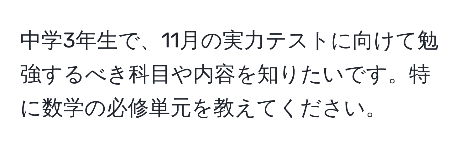 中学3年生で、11月の実力テストに向けて勉強するべき科目や内容を知りたいです。特に数学の必修単元を教えてください。