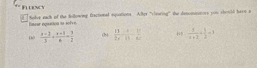 Fluency 
I Solve each of the following fractional equations. After “clearing” the denominators you should have a 
linear equation to solve. 
(a)  (x-2)/3 + (x+1)/6 = 3/2  (b)  13/2x  11/15  11/6x 
(c)  5/x+2 + 1/2 =3