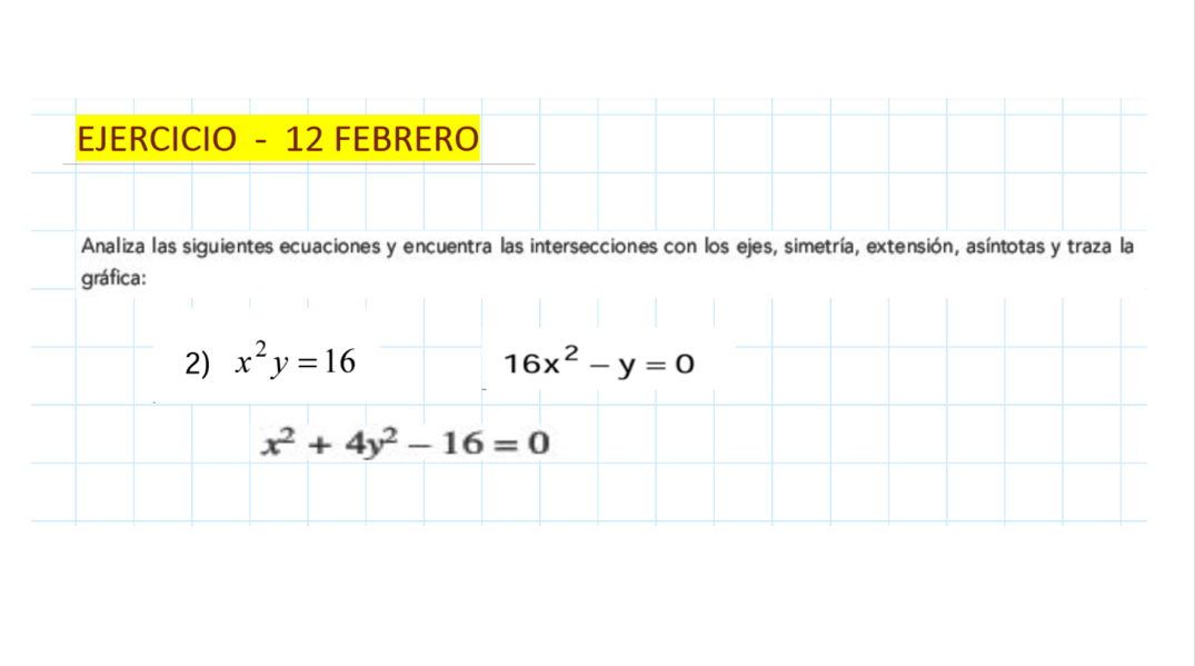 EJERCICIO - 12 FEBRERO
Analiza las siguientes ecuaciones y encuentra las intersecciones con los ejes, simetría, extensión, asíntotas y traza la
gráfica:
2) x^2y=16 16x^2-y=0
x^2+4y^2-16=0