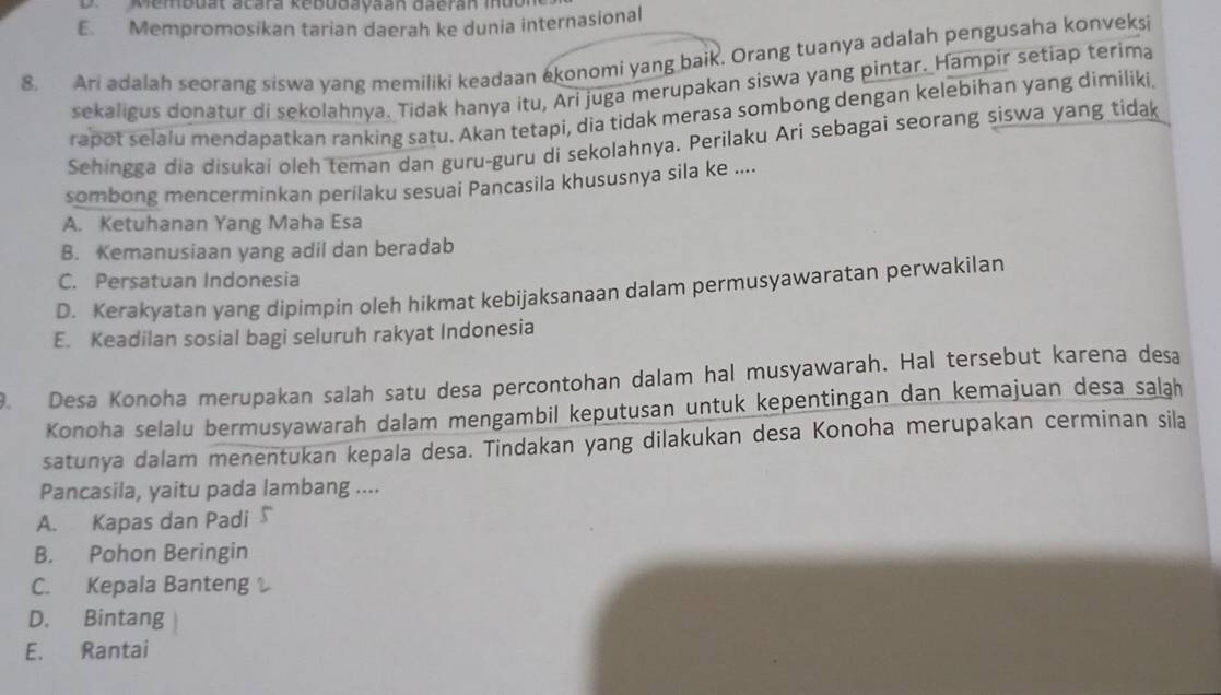 DMembuat acara kebudayaán daerán Iúo
E. Mempromosikan tarian daerah ke dunia internasional
8. Ari adalah seorang siswa yang memiliki keadaan ekonomi yang baik. Orang tuanya adalah pengusaha konveksi
sekaligus donatur di sekolahnya. Tidak hanya itu, Ari juga merupakan siswa yang pintar. Hampir setiap terima
rapot selalu mendapatkan ranking satu. Akan tetapi, dia tidak merasa sombong dengan kelebihan yang dimiliki
Sehingga dia disukai oleh teman dan guru-guru di sekolahnya. Perilaku Ari sebagai seorang siswa yang tidak
sombong mencerminkan perilaku sesuai Pancasila khususnya sila ke ....
A. Ketuhanan Yang Maha Esa
B. Kemanusiaan yang adil dan beradab
C. Persatuan Indonesia
D. Kerakyatan yang dipimpin oleh hikmat kebijaksanaan dalam permusyawaratan perwakilan
E. Keadilan sosial bagi seluruh rakyat Indonesia
. Desa Konoha merupakan salah satu desa percontohan dalam hal musyawarah. Hal tersebut karena desa
Konoha selalu bermusyawarah dalam mengambil keputusan untuk kepentingan dan kemajuan desa salāh
satunya dalam menentukan kepala desa. Tindakan yang dilakukan desa Konoha merupakan cerminan sila
Pancasila, yaitu pada lambang ....
A. Kapas dan Padi
B. Pohon Beringin
C. Kepala Banteng
D. Bintang
E. Rantai