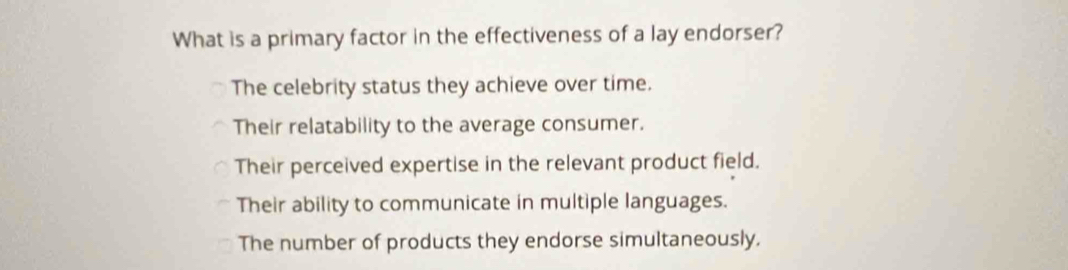 What is a primary factor in the effectiveness of a lay endorser?
The celebrity status they achieve over time.
Their relatability to the average consumer.
Their perceived expertise in the relevant product field.
Their ability to communicate in multiple languages.
The number of products they endorse simultaneously.