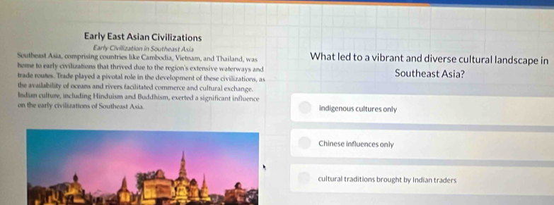 Early East Asian Civilizations
Early Civilization in Southeast Asia
Southeast Asia, comprising countries like Cambodia, Vietnam, and Thailand, was What led to a vibrant and diverse cultural landscape in
home to early civilizations that thrived due to the region's extensive waterways and Southeast Asia?
trade routes. Trade played a pivotal role in the development of these civilizations, as
the availability of oceans and rivers facilitated commerce and cultural exchange.
ladian culture, including Hinduism and Buddhism, exerted a significant influence
on the early civilizations of Southeast Asia. indigenous cultures only
Chinese influences only
cultural traditions brought by Indian traders