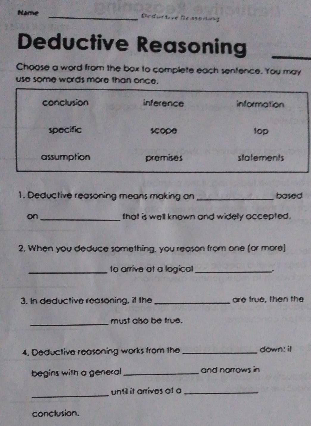 Name _Ded 
Deductive Reasoning_ 
Choose a word from the box to complete each sentence. You may 
use some words more than once. 
1. Deductive reasoning means making an _based 
on _that is well known and widely accepted. 
2. When you deduce something, you reason from one (or more) 
_to arrive at a logical_ 
3. In deductive reasoning, if the _are true, then the 
_must also be true. 
4. Deductive reasoning works from the _down: it 
begins with a general _and narrows in 
_until it arrives at a_ 
conclusion.