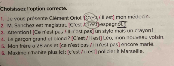 Choisissez l'option correcte. 
1. Je vous présente Clément Oriol. [C'est / II est] mon médecin. 
2. M. Sanchez est magistrat. [C’est / ll est] espagnol. ] 
3. Attention ! [Ce n'est pas / ll n'est pas] un stylo mais un crayon ! 
4. Le garçon grand et blond ? [C'est / Il est] Léo, mon nouveau voisin. 
5. Mon frère a 28 ans et [ce n'est pas / il n'est pas] encore marié. 
6. Maxime n'habite plus ici : [c'est / il est] policier à Marseille.