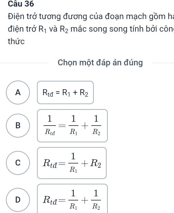 Điện trở tương đương của đoạn mạch gồm ha
điện trở R_1 và R_2 mắc song song tính bởi côn
thức
Chọn một đáp án đúng
A R_td=R_1+R_2
B frac 1R_td=frac 1R_1+frac 1R_2
C R_td=frac 1R_1+R_2
D R_td=frac 1R_1+frac 1R_2