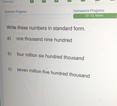 Overview 1 
Question Progress Homework Progress 
33 / 61 Marks 
Write these numbers in standard form. 
a) one thousand nine hundred 
b) four million six hundred thousand 
c) seven million five hundred thousand