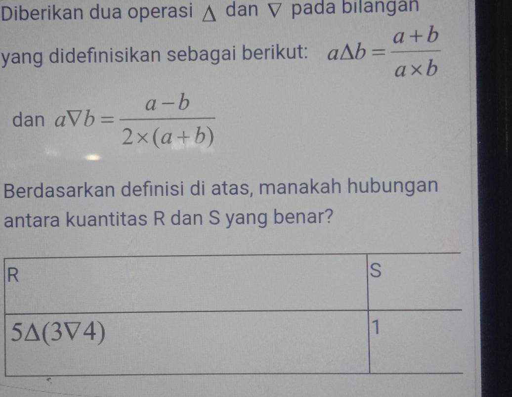 Diberikan dua operasi Δ dan ▽ pada bilangan
yang didefinisikan sebagai berikut: a△ b= (a+b)/a* b 
dan aVb= (a-b)/2* (a+b) 
Berdasarkan definisi di atas, manakah hubungan
antara kuantitas R dan S yang benar?