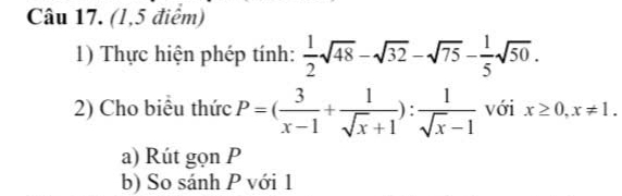 (1,5 điểm) 
1) Thực hiện phép tính:  1/2 sqrt(48)-sqrt(32)-sqrt(75)- 1/5 sqrt(50). 
2) Cho biểu thức P=( 3/x-1 + 1/sqrt(x)+1 ): 1/sqrt(x)-1  với x≥ 0, x!= 1. 
a) Rút gọn P
b) So sánh P với 1