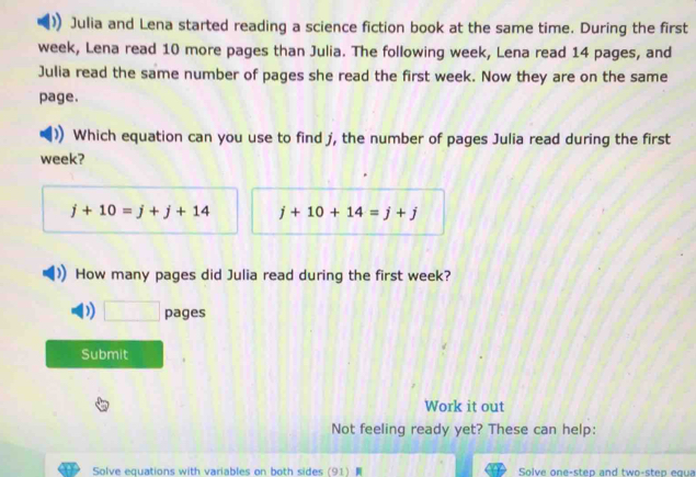 Julia and Lena started reading a science fiction book at the same time. During the first
week, Lena read 10 more pages than Julia. The following week, Lena read 14 pages, and
Julia read the same number of pages she read the first week. Now they are on the same
page.
Which equation can you use to find j, the number of pages Julia read during the first
week?
j+10=j+j+14 j+10+14=j+j
How many pages did Julia read during the first week?
D) □ pages
Submit
Work it out
Not feeling ready yet? These can help:
Solve equations with variables on both sides (91) Solve one-sten and two-sten equa