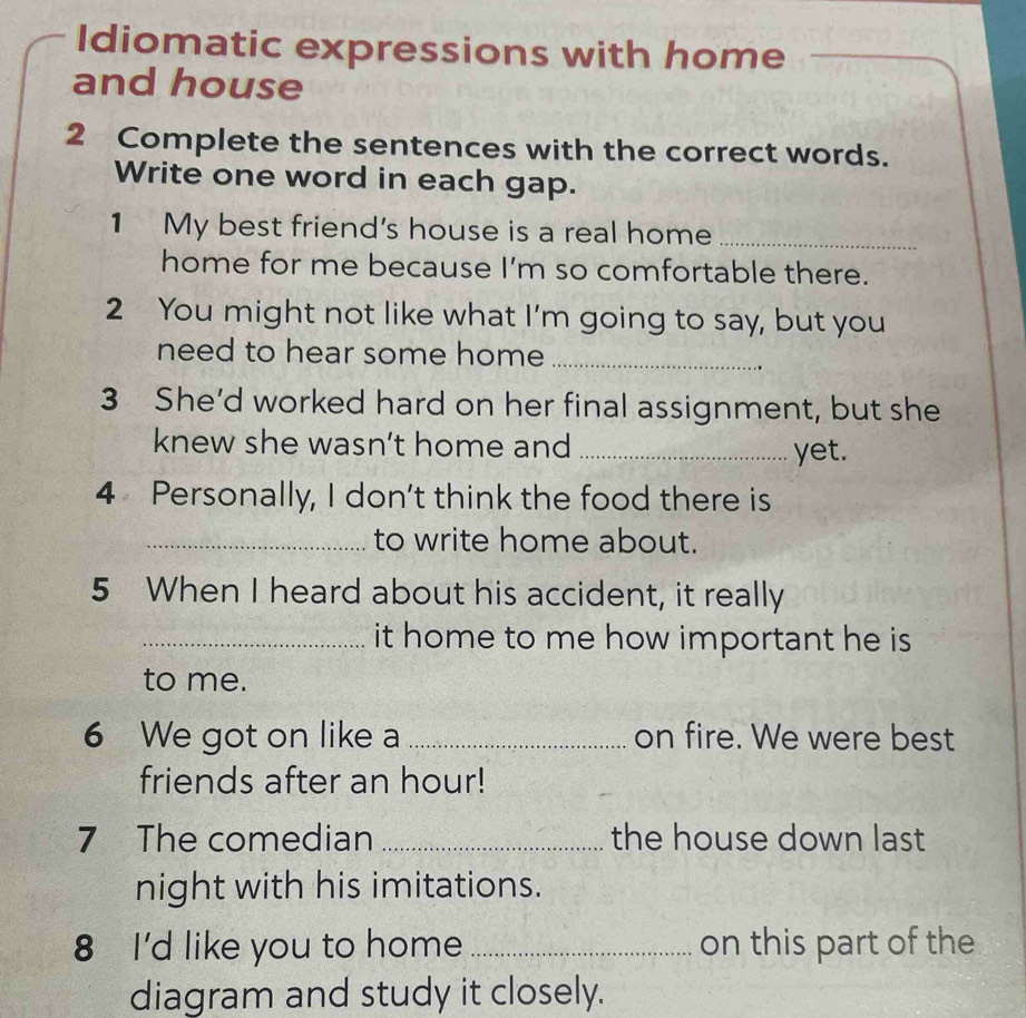 Idiomatic expressions with home 
_ 
and house 
2 Complete the sentences with the correct words. 
Write one word in each gap. 
1 My best friend's house is a real home_ 
home for me because I'm so comfortable there. 
2 You might not like what I'm going to say, but you 
need to hear some home _ 
3 She’d worked hard on her final assignment, but she 
knew she wasn’t home and _yet. 
4 Personally, I don't think the food there is 
_to write home about. 
5 When I heard about his accident, it really 
_it home to me how important he is 
to me. 
6 We got on like a _on fire. We were best 
friends after an hour! 
7 The comedian _the house down last 
night with his imitations. 
8 I'd like you to home _on this part of the 
diagram and study it closely.