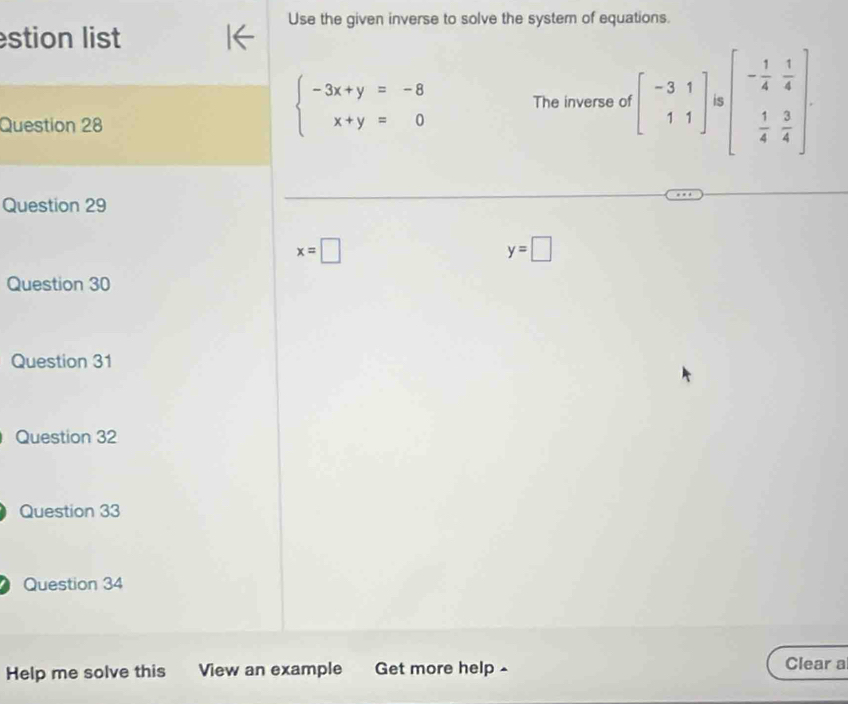 Use the given inverse to solve the system of equations.
stion list
Question 28
beginarrayl -3x+y=-8 x+y=0endarray. The inverse of beginbmatrix -3&1 1&1endbmatrix is beginbmatrix - 1/4 & 1/4   1/4 & 3/4 endbmatrix
Question 29
x=□
y=□
Question 30
Question 31
Question 32
Question 33
Question 34
Help me solve this View an example Get more help - Clear a