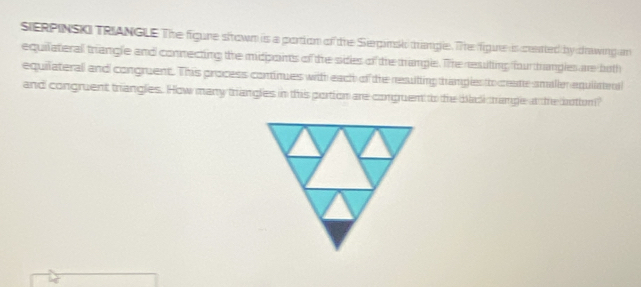 SERPINSKI TRIANGLE The figure sfrown is a portion of the Serpinsk trangle. The figine is ceated by drawing am 
equilateral triangle and connecting the midpoints of the sides of the tramgle. The resiling hurtrangle are both 
equilateral and congruent. This process cominues with each of the resulting hamples to cate smaller equliaend 
and congruent triangles. How many triangles in this portion are conpuen to the back trange at the botm?