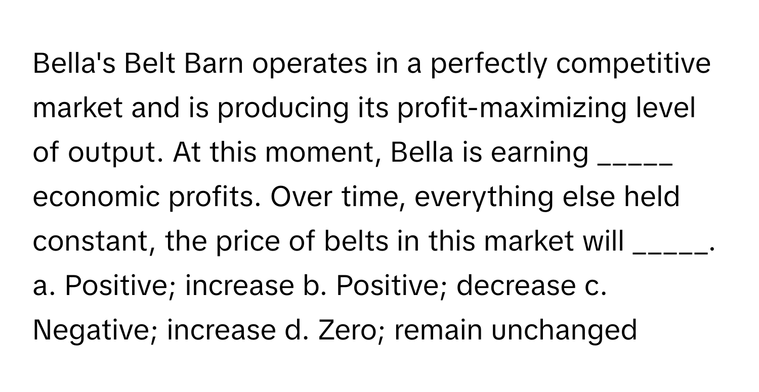 Bella's Belt Barn operates in a perfectly competitive market and is producing its profit-maximizing level of output. At this moment, Bella is earning _____ economic profits. Over time, everything else held constant, the price of belts in this market will _____.

a. Positive; increase b. Positive; decrease c. Negative; increase d. Zero; remain unchanged