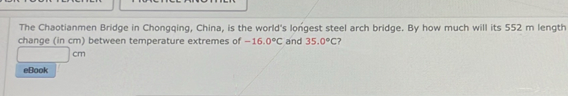The Chaotianmen Bridge in Chongqing, China, is the world's longest steel arch bridge. By how much will its 552 m length 
change (in cm) between temperature extremes of -16.0°C and 35.0°C
cm
eBook
