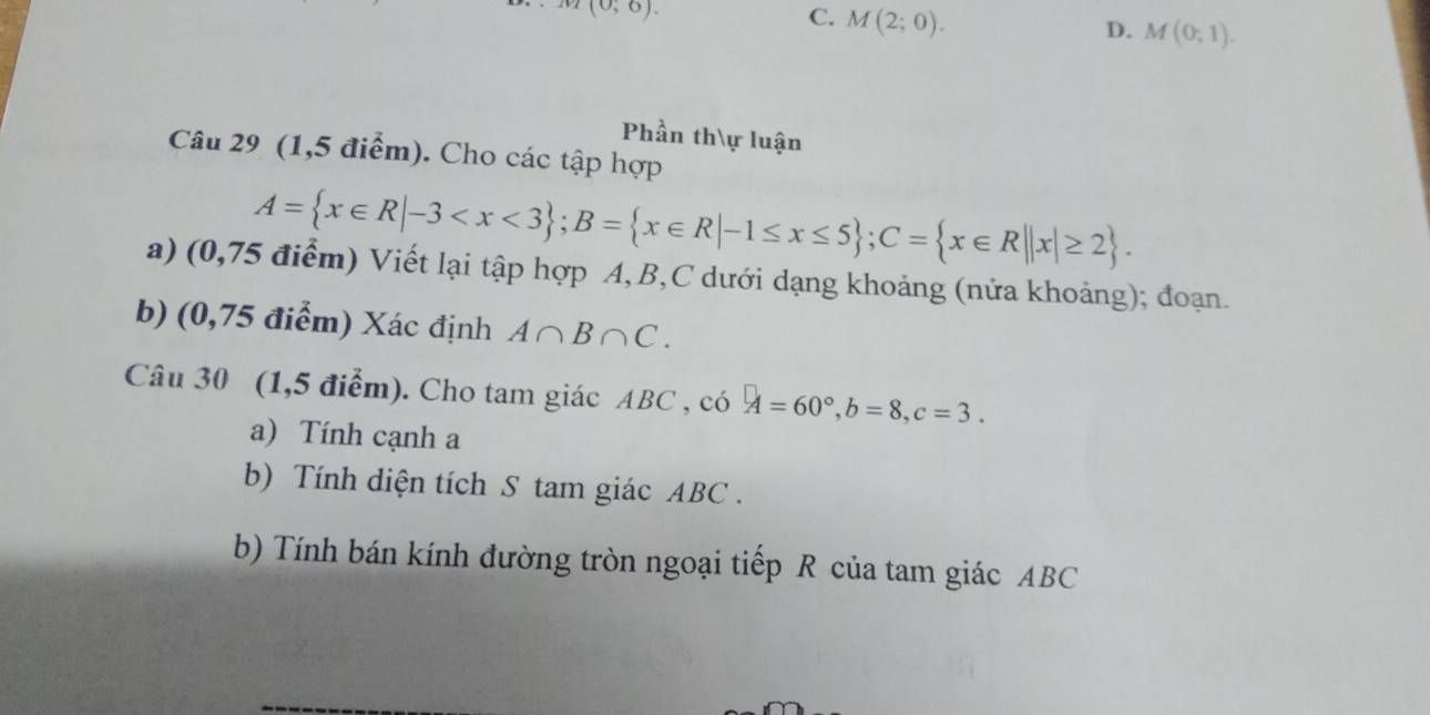 (0,6).
C. M(2;0).
D. M(0;1). 
Phần thự luận
Câu 29 (1,5 điểm). Cho các tập hợp
A= x∈ R|-3 ; B= x∈ R|-1≤ x≤ 5; C= x∈ R||x|≥ 2. 
a) (0,75 điểm) Viết lại tập hợp A, B, C dưới dạng khoảng (nửa khoảng); đoạn.
b) (0,75 điểm) Xác định A∩ B∩ C. 
Câu 30 (1,5 điểm). Cho tam giác ABC ,  cdot O A=60°, b=8, c=3. 
a) Tính cạnh a
b) Tính diện tích S tam giác ABC.
b) Tính bán kính đường tròn ngoại tiếp R của tam giác ABC