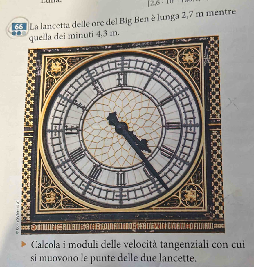 [2,6 · 10 
66 La lancetta delle ore del Big Ben è lunga 2,7 m mentre 
Calcola i moduli delle velocità tangenziali con cui 
si muovono le punte delle due lancette.