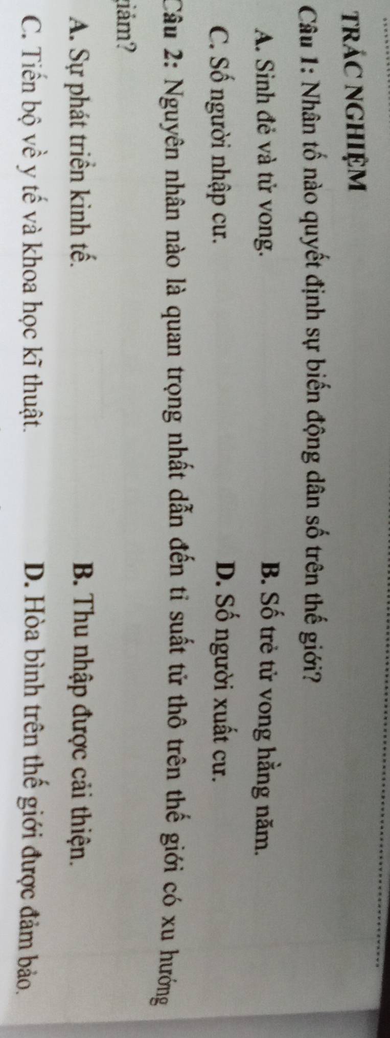 trÁC NGHIệM
Câu 1: Nhân tố nào quyết định sự biến động dân số trên thế giới?
A. Sinh đẻ và tử vong. B. Số trẻ tử vong hằng năm.
C. Số người nhập cư. D. Số người xuất cư.
Câu 2: Nguyên nhân nào là quan trọng nhất dẫn đến tỉ suất tử thô trên thế giới có xu hướng
ám?
A. Sự phát triển kinh tế. B. Thu nhập được cải thiện.
C. Tiến bộ về y tế và khoa học kĩ thuật. D. Hòa bình trên thế giới được đảm bảo.