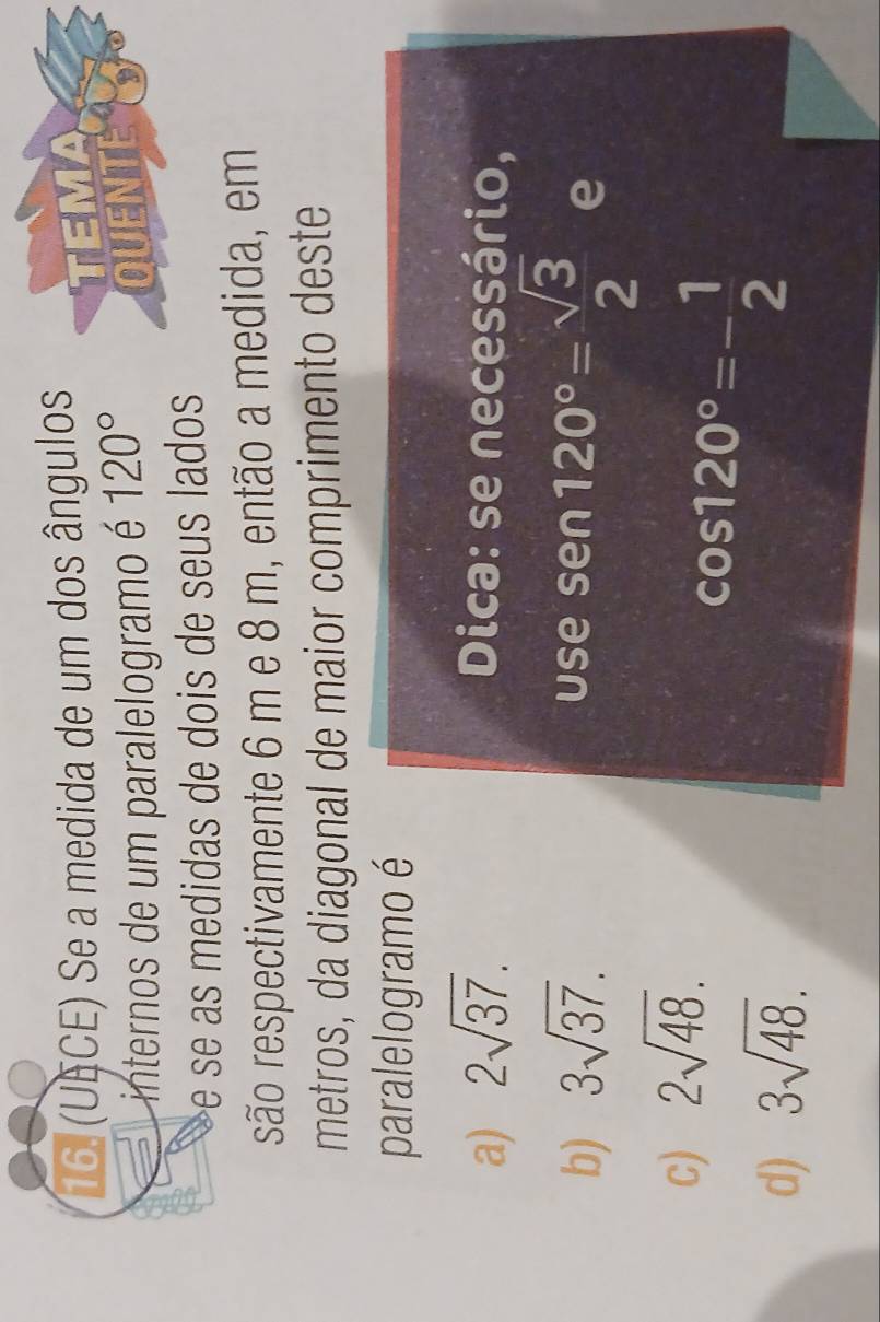 (UECE) Se a medida de um dos ângulos
internos de um paralelogramo é 120°
e se as medidas de dois de seus lado 
são respectivamente 6 m e 8 m, então a medida, em
metros, da diagonal de maior comprimento deste
paralelogramo é
a) 2sqrt(37). Dica: se necessário,
b) 3sqrt(37). use sen 120°= sqrt(3)/2  e
c) 2sqrt(48).
d) 3sqrt(48).
cos 120°=- 1/2 