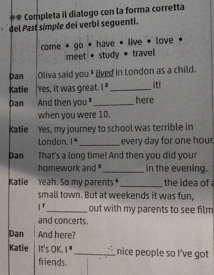 ## Completa il dialogo con la forma corretta 
del Past simple dei verbi seguenti. 
come go have . live love 
meet study• travel 
Dan Oliva said you * lived in London as a child. 
Katie Yes, it was great. |^2 _ it! 
Dan And then yc U^3 _here 
when you were 10. 
Katie Yes, my journey to school was terrible in 
London. 1^4 _every day for one hour
Dan That's a long time! And then you did your 
homework and _in the evening. 
Katie Yeah. So my parents _the idea of 
small town. But at weekends it was fun,
|^7
_out with my parents to see film 
and concerts. 
Dan And here? 
Katie It's OK. |^8 _nice people so I’ve got 
friends.