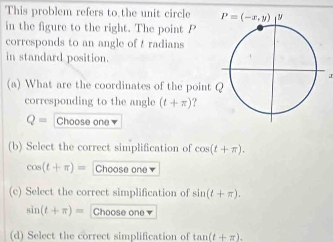 This problem refers to the unit circle 
in the figure to the right. The point P
corresponds to an angle of t radians
in standard position.
(a) What are the coordinates of the point 
corresponding to the angle (t+π ) ?
Q= Choose one
(b) Select the correct simplification of cos (t+π ).
cos (t+π )= Choose one
(c) Select the correct simplification of sin (t+π ).
sin (t+π )= Choose one
(d) Select the correct simplification of tan (t+π ).