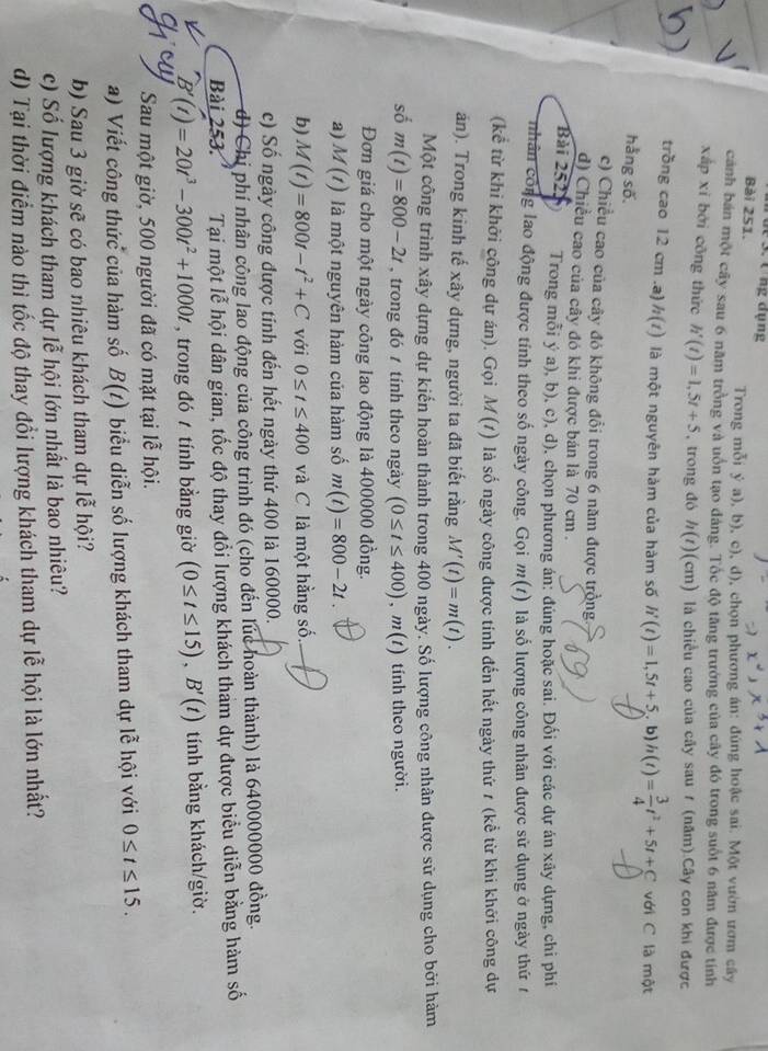 de 3. t ng dụng
Bài 251.
Trong mỗi ý a), b), c), d), chọn phương án: đúng hoặc sai. Một vườn ươm cây
cảnh bán một cây sau 6 năm trồng và uốn tạo dáng. Tốc độ tăng trưởng của cây đó trong suốt 6 năm được tính
xắp xī bởi cōng thức h'(t)=1,5t+5 , trong đó h(t)(cm) là chiều cao của cầy sau / (năm).Cây con khi được
trồng cao 12 cm .a) h(t) là một nguyên hàm của hàm số h'(t)=1,5t+5 b) h(t)= 3/4 t^2+5t+C với C là một
hằng số.
c) Chiều cao của cây đó không đổi trong 6 năm được trồng.
d) Chiều cao của cây đó khi được bán là 70 cm .
Bài 2523 Trong mỗi ý a), b), c), d), chọn phương án: đúng hoặc sai. Đối với các dự án xãy dựng, chi phí
nhân công lao động được tính theo số ngày công. Gọi m(t) là số lượng công nhân được sử dụng ở ngày thứ t
(kể từ khi khởi công dự án). Gọi M(t) là số ngày công được tính đến hết ngày thứ 7 (kể từ khi khởi công dự
án). Trong kinh tế xây dựng, người ta đã biết rằng M'(t)=m(t).
Một công trình xây dựng dự kiến hoàn thành trong 400 ngày. Số lượng công nhân được sử dụng cho bởi hàm
số m(t)=800-2t , trong đó 7 tính theo ngày (0≤ t≤ 400),m(t) tính theo người.
Đơn giá cho một ngày công lao động là 400000 đồng.
a) M(t) là một nguyên hàm của hàm số m(t)=800-2t.
b) M(t)=800t-t^2+C với 0≤ t≤ 400 và C là một hằng số.
c) Số ngày công được tính đến hết ngày thứ 400 là 160000.
d) Chị phí nhân công lao động của công trình đó (cho đến lúc hoàn thành) là 640000000 đồng.
Bài 253. Tại một lễ hội dân gian, tốc độ thay đổi lượng khách tham dự được biểu diễn bằng hàm số
B'(t)=20t^3-300t^2+1000t , trong đó  tính bằng giờ (0≤ t≤ 15),B'(t) tính bằng khách/giờ.
Sau một giờ, 500 người đã có mặt tại lễ hội.
a) Viết công thức của hàm số B(t) biểu diễn số lượng khách tham dự lễ hội với 0≤ t≤ 15.
b) Sau 3 giờ sẽ có bao nhiêu khách tham dự lễ hội?
c) Số lượng khách tham dự lễ hội lớn nhất là bao nhiêu?
d) Tại thời điểm nào thì tốc độ thay đổi lượng khách tham dự lễ hội là lớn nhất?