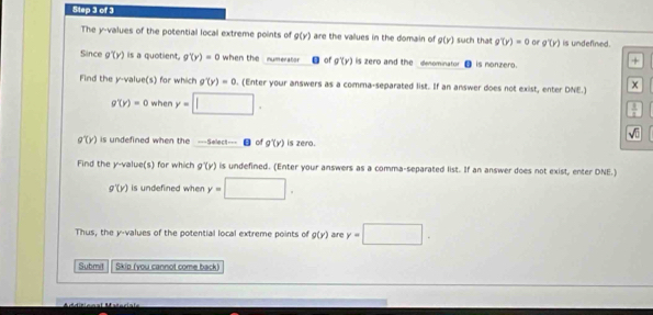 The y -values of the potential local extreme points of g(y) are the vallues in the domain of g(y) such that g'(y)=0 or g'(y) is undefined. 
Since g'(y) is a quotient, g'(y)=0 when the numeratio n of g'(y) is zero and the denominator is nonzero. 
+ 
Find the y -value(s) for which g'(y)=0. (Enter your answers as a comma-separated list. If an answer does not exist, enter DNE.)
g'(y)=0 when y=□.
 3/11 
sqrt(□ )
g'(y) is undefined when the ---Select--- of g'(y) is zero. 
Find the y -value(s) for which g'(y) is undefined. (Enter your answers as a comma-separated list. If an answer does not exist, enter DNE.)
g'(y) is undefined when y=□. 
Thus, the y -values of the potential local extreme points of g(y) are y=□. 
Submil Skip (you cannot come back)