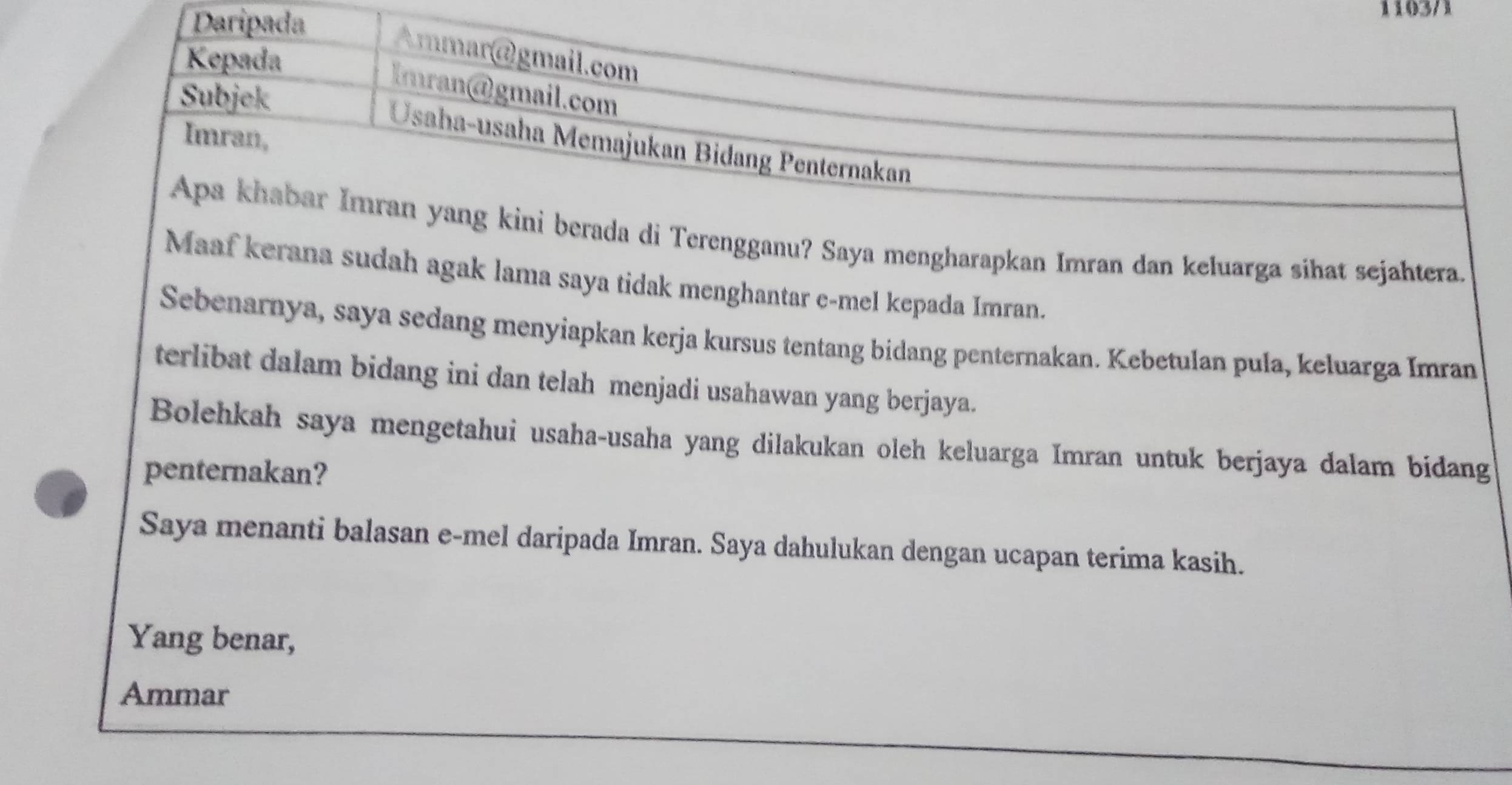 Daripada 
1103/1 
Kepada 
mmar@gmail.com 
Imran@gmail.com 
Subjek 
Imran, 
Usaha-usaha Memajukan Bidang Penternakan 
Apa khabar Imran yang kini berada di Terengganu? Saya mengharapkan Imran dan keluarga sihat sejahtera. 
Maaf kerana sudah agak lama saya tidak menghantar e-mel kepada Imran. 
Sebenarnya, saya sedang menyiapkan kerja kursus tentang bidang penternakan. Kebetulan pula, keluarga Imran 
terlibat dalam bidang ini dan telah menjadi usahawan yang berjaya. 
Bolehkah saya mengetahui usaha-usaha yang dilakukan oleh keluarga Imran untuk berjaya dalam bidang 
penternakan? 
Saya menanti balasan e-mel daripada Imran. Saya dahulukan dengan ucapan terima kasih. 
Yang benar, 
Ammar