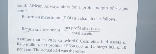 South African Airways aims for a profit margin of 7,5 per
cent.^5
Return on investment (ROI) is calculated as follows: 
Return on inve stment= netprofitaftertaxes/totalassets 
Assume that in 2015 Crawfords' Cosmetics had assets of
R4,5 million, net profits of R550 000, and a target ROI of 10
per cent. The actual ROI was therefore: