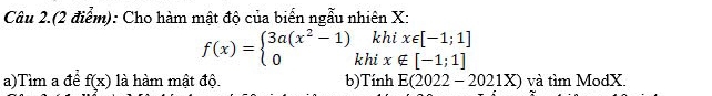 Câu 2.(2 điểm): Cho hàm mật độ của biển ngẫu nhiên X : 
khi x∈ [-1;1]
f(x)=beginarrayl 3a(x^2-1) 0endarray. khi x∉ [-1;1]
a)Tìm a đề f(x) là hàm mật độ. b)Tính E(2022-2021X) và tìm ModX.