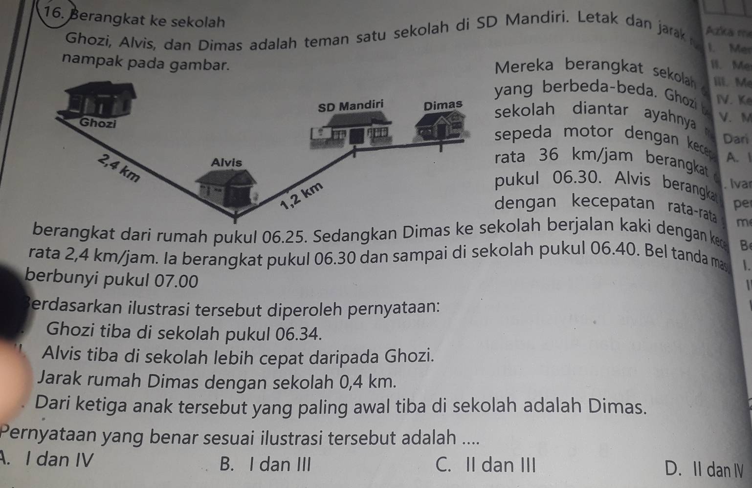 Berangkat ke sekolah
Ghozi, Alvis, dan Dimas adalah teman satu sekolah di SD Mandiri. Letak dan jarak 
Azka mẹ
I. Mer
nampak pada gambar. I. Me
Mereka berangkat sekolah Iii. Me
yang berbeda-beda. Ghozi b IV. Ke
sekolah diantar ayahnya 
V. M
Dari
sepeda motor dengan kecep .
rata 36 km/jam berangkat A. 1
pukul 06.30. Alvis berangka . Ivar
pe
dengan kecepatan rata-rata m
berangkat dari rumah pukul 06.25. Sedangkan Dimas kolah berjalan kaki dengan ke
B
rata 2,4 km/jam. Ia berangkat pukul 06.30 dan sampai di sekolah pukul 06.40. Bel tanda mas .
berbunyi pukul 07.00
Berdasarkan ilustrasi tersebut diperoleh pernyataan:
Ghozi tiba di sekolah pukul 06.34.
Alvis tiba di sekolah lebih cepat daripada Ghozi.
Jarak rumah Dimas dengan sekolah 0,4 km.
Dari ketiga anak tersebut yang paling awal tiba di sekolah adalah Dimas.
Pernyataan yang benar sesuai ilustrasi tersebut adalah ....
A. I dan IV C. II dan III
B. I dan III
D. II dan Ⅳ