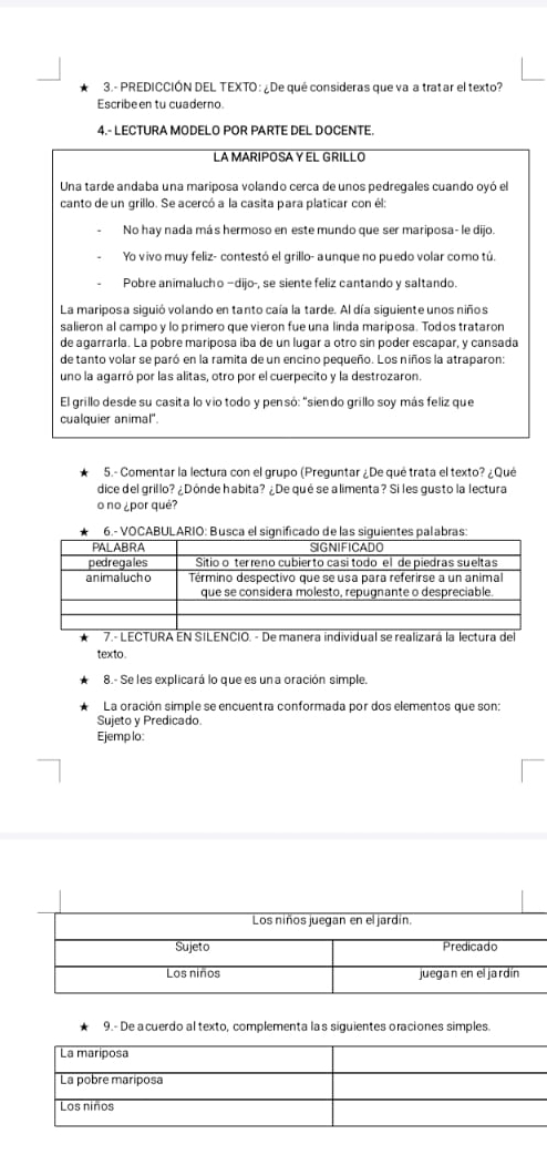 3.- PREDICCIÓN DEL TEXTO : ¿De qué consideras que va a tratar el texto?
Escribe en tu cuaderno.
4.- LECTURA MODELO POR PARTE DEL DOCENTE.
LAMARIPOSAYEL GRILLO
Una tarde andaba una mariposa volando cerca de unos pedregales cuando oyó el
canto de un grillo. Se acercó a la casita para platicar con él:
No hay nada más hermoso en este mundo que ser mariposa- le dijo.
Yo vivo muy feliz- contestó el grillo- aunque no puedo volar como tú.
Pobre animalucho —dijo-, se siente feliz cantando y saltando.
La mariposa siguió volando en tanto caía la tarde. Al día siguiente unos niños
salieron al campo y lo primero que vieron fue una linda maríposa. Todos trataron
de agarrarla. Lá pobre mariposa iba de un lugar a otro sin póder escapar, y cansada
de tanto volar se paró en la ramita de un encino pequeño. Los niños la atraparon:
uno la agarró por las alitas, otro por el cuerpecito y la destrozaron.
El grillo desde su casita lo vio todo y pensó: "siendo grillo soy más feliz que
cualquier animal'.
5.- Comentar la lectura con el grupo (Preguntar ¿De qué trata el texto? ¿Qué
dice del grillo? ¿Dónde habita? ¿De qué se a limenta? Si les gusto la lectura
o no ¿por qué?
6.-
7.- LECTURA EN SILENCIO. - De manera individual se realizará la lectura del
texto
8.- Se les explicará lo que es un a oración simple.
La oración simple se encuentra conformada por dos elementos que son:
Sujeto y Predicado.
Ejemp lo:
9.- De a cuerdo al texto, complementa la s siguientes oraciones simples.