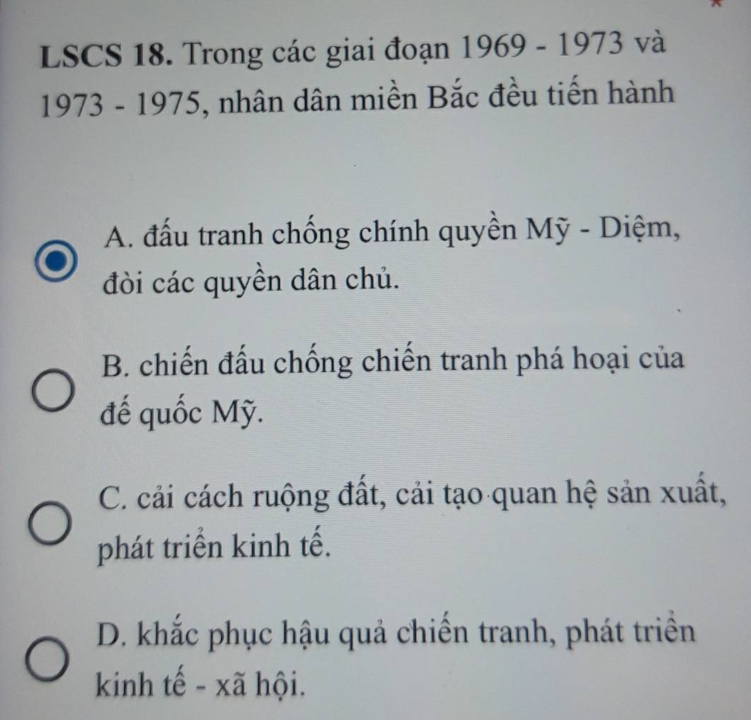 LSCS 18. Trong các giai đoạn 1969-1973va 
1973 - 1975, nhân dân miền Bắc đều tiến hành
A. đấu tranh chống chính quyền Mỹ - Diệm,
đòi các quyền dân chủ.
B. chiến đấu chống chiến tranh phá hoại của
đế quốc Mỹ.
C. cải cách ruộng đất, cải tạo quan hệ sản xuất,
phát triển kinh tế.
D. khắc phục hậu quả chiến tranh, phát triển
kinh tế - xã hội.