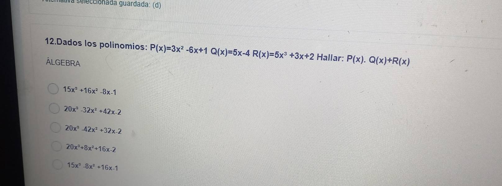 Iáliva seleccionada guardada: (d)
12.Dados los polinomios: P(x)=3x^2-6x+1Q(x)=5x-4R(x)=5x^3+3x+2 Hallar: P(x).Q(x)+R(x)
ÁLGEBRA
15x^3+16x^2-8x-1
20x^3-32x^2+42x-2
20x^3-42x^2+32x-2
20x^3+8x^2+16x-2
15x^3-8x^2+16x-1