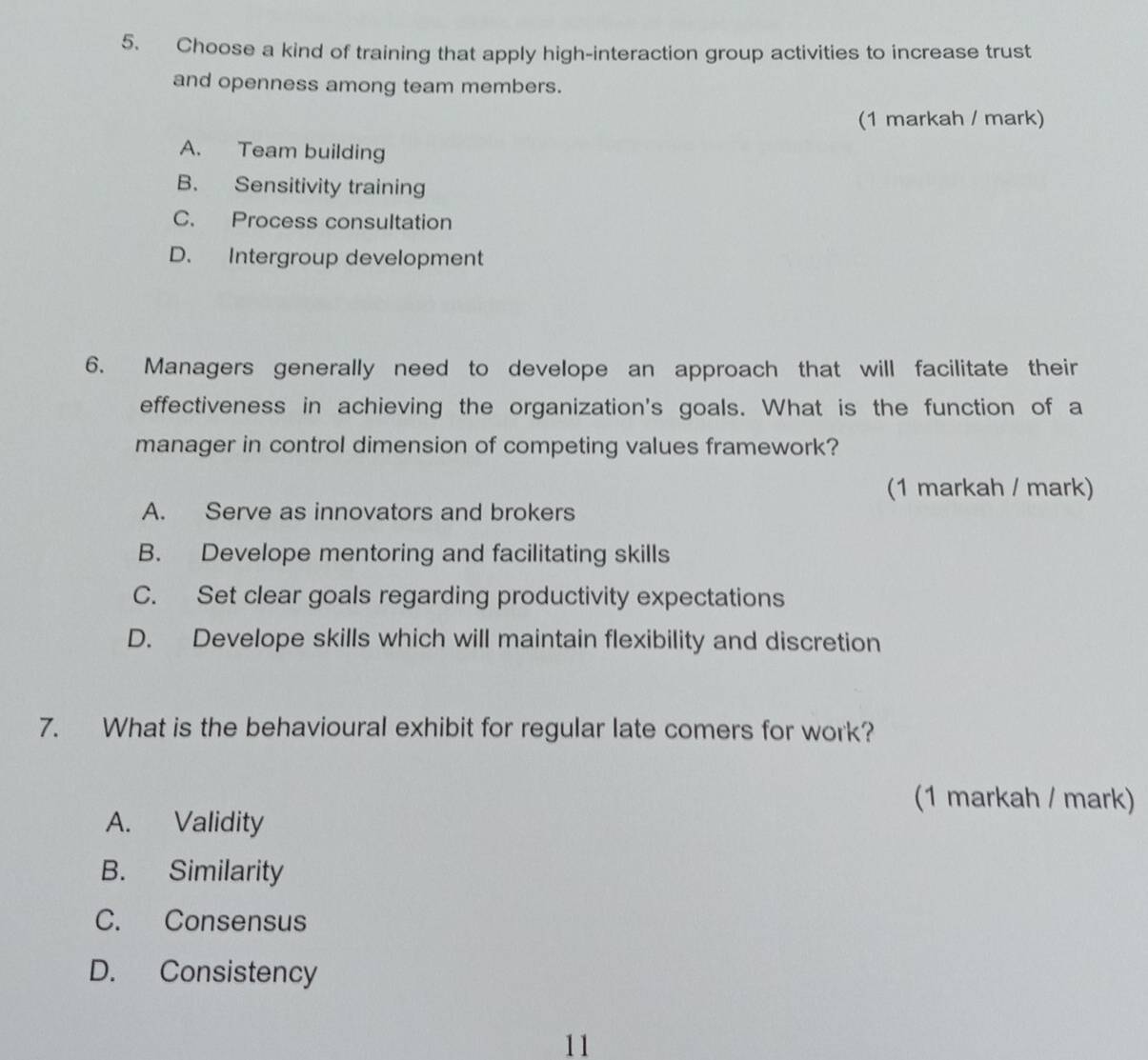 Choose a kind of training that apply high-interaction group activities to increase trust
and openness among team members.
(1 markah / mark)
A. Team building
B. Sensitivity training
C. Process consultation
D. Intergroup development
6. Managers generally need to develope an approach that will facilitate their
effectiveness in achieving the organization's goals. What is the function of a
manager in control dimension of competing values framework?
(1 markah / mark)
A. Serve as innovators and brokers
B. Develope mentoring and facilitating skills
C. Set clear goals regarding productivity expectations
D. Develope skills which will maintain flexibility and discretion
7. What is the behavioural exhibit for regular late comers for work?
(1 markah / mark)
A. Validity
B. Similarity
C. Consensus
D. Consistency
11