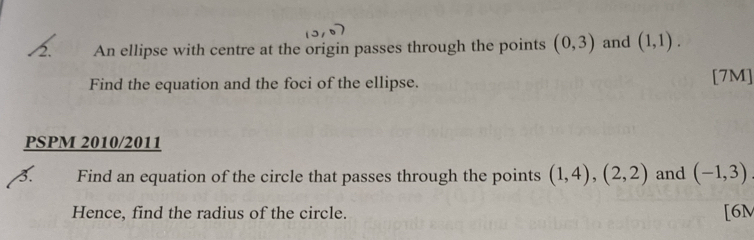 An ellipse with centre at the origin passes through the points (0,3) and (1,1). 
Find the equation and the foci of the ellipse. [7M] 
PSPM 2010/2011 
3. Find an equation of the circle that passes through the points (1,4),(2,2) and (-1,3)
Hence, find the radius of the circle. [6M