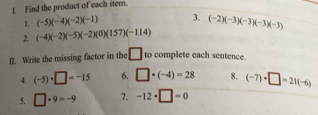 Find the product of each item. 
3. 
1. (-5)(-4)(-2)(-1) (-2)(-3)(-3)(-3)(-3)
2. (-4)(-2)(-5)(-2)(0)(157)(-114)
II. Write the missing factor in the □ to complete each sentence. 
4. (-5)· □ =-15 6. □ · (-4)=28 8. (-7)· □ =21(-6)
5. □ · 9=-9 7. -12· □ =0