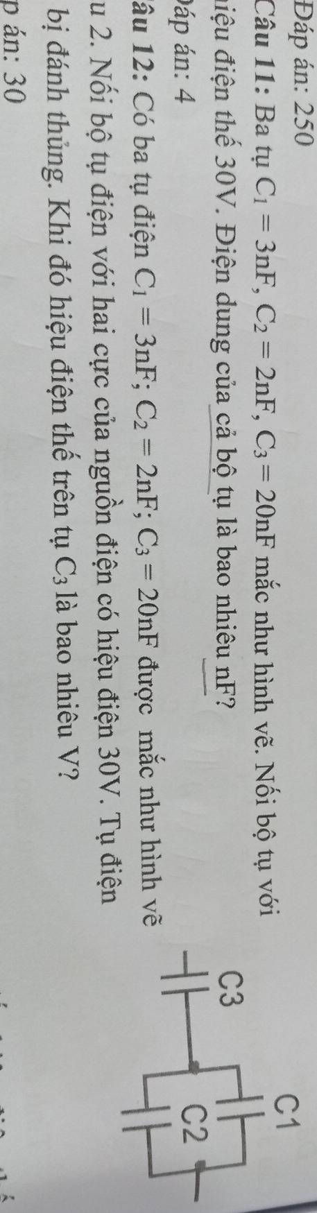 Đáp án: 250 
Câu 11: Ba tụ C_1=3nF, C_2=2nF, C_3=20nF mắc như hình vẽ. Nối bộ tụ với 
điệu điện thế 30V. Điện dung của cả bộ tụ là bao nhiêu nF? 
Đáp án: 4 
lâu 12: Có ba tụ điện C_1=3nF; C_2=2nF; C_3=20nF được mắc như hình vẽ 
Su 2. Nổi bộ tụ điện với hai cực của nguồn điện có hiệu điện 30V. Tụ điện 
bị đánh thủng. Khi đó hiệu điện thế trên tụ C_3 là bao nhiêu V? 
p án: 30