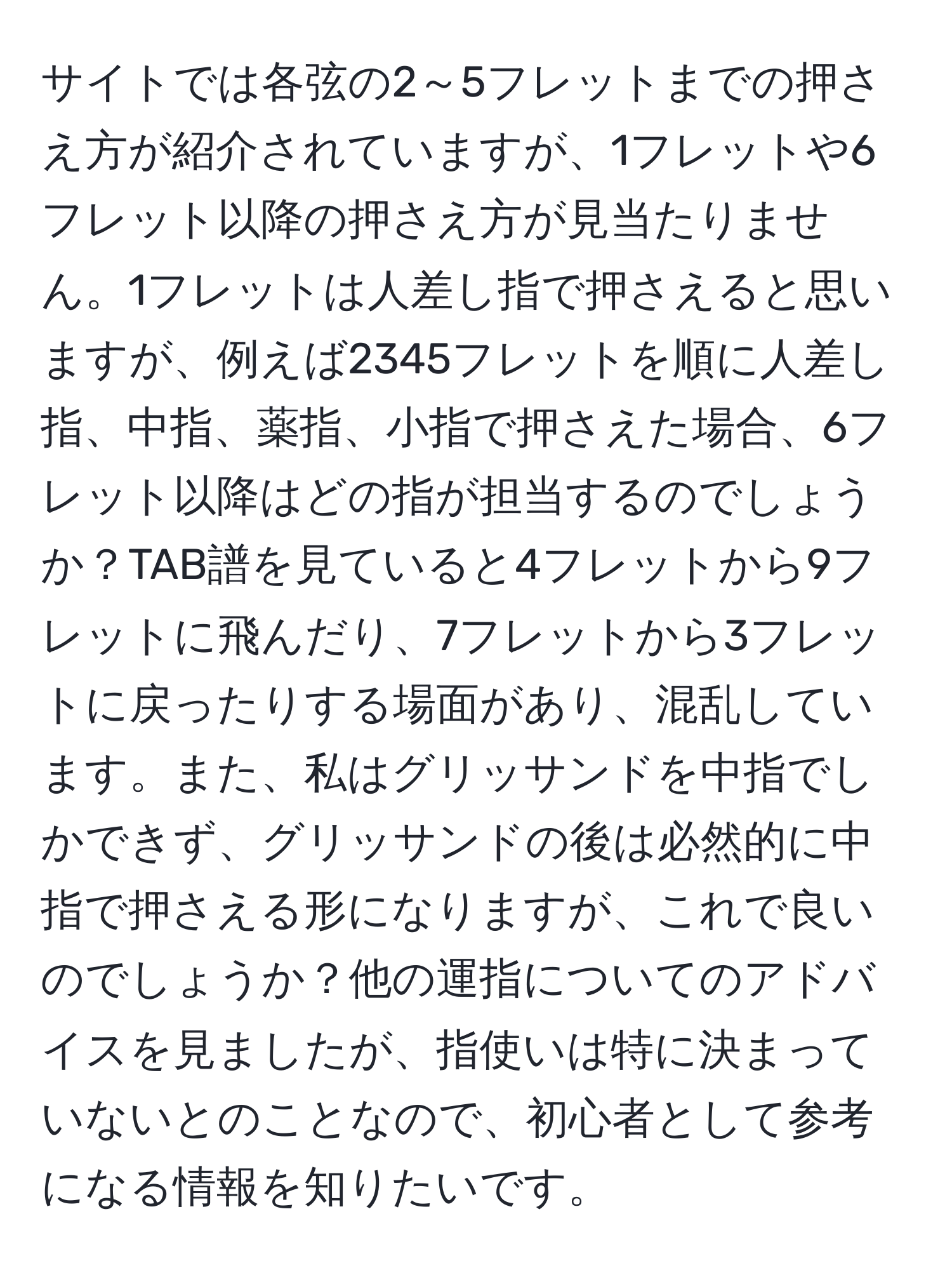 サイトでは各弦の2～5フレットまでの押さえ方が紹介されていますが、1フレットや6フレット以降の押さえ方が見当たりません。1フレットは人差し指で押さえると思いますが、例えば2345フレットを順に人差し指、中指、薬指、小指で押さえた場合、6フレット以降はどの指が担当するのでしょうか？TAB譜を見ていると4フレットから9フレットに飛んだり、7フレットから3フレットに戻ったりする場面があり、混乱しています。また、私はグリッサンドを中指でしかできず、グリッサンドの後は必然的に中指で押さえる形になりますが、これで良いのでしょうか？他の運指についてのアドバイスを見ましたが、指使いは特に決まっていないとのことなので、初心者として参考になる情報を知りたいです。